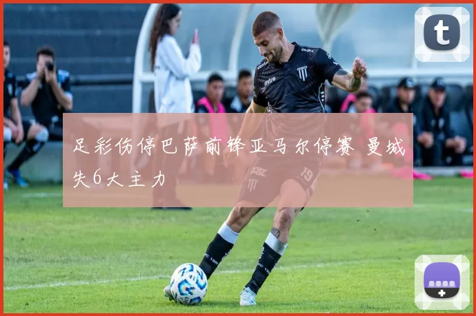 足彩伤停巴萨前锋亚马尔停赛 曼城失6大主力