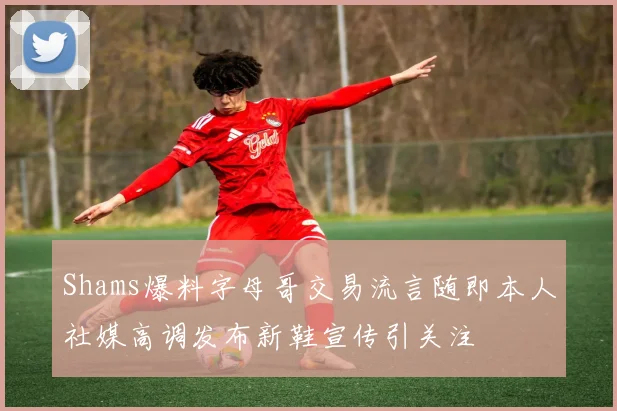 Shams爆料字母哥交易流言随即本人社媒高调发布新鞋宣传引关注