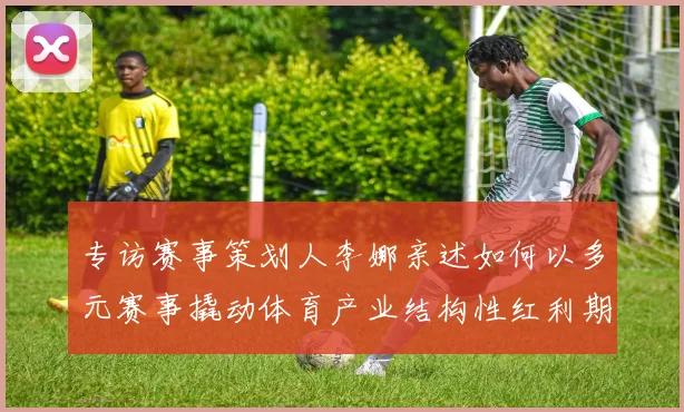 专访赛事策划人李娜亲述如何以多元赛事撬动体育产业结构性红利期